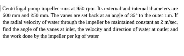 Centrifugal pump impeller runs at 950 rpm. Its external and internal diameters are
500 mm and 250 mm. The vanes are set back at an angle of 35° to the outer rim. If
the radial velocity of water through the impeller be maintained constant as 2 m/sec,
find the angle of the vanes at inlet, the velocity and direction of water at outlet and
the work done by the impeller per kg of water
