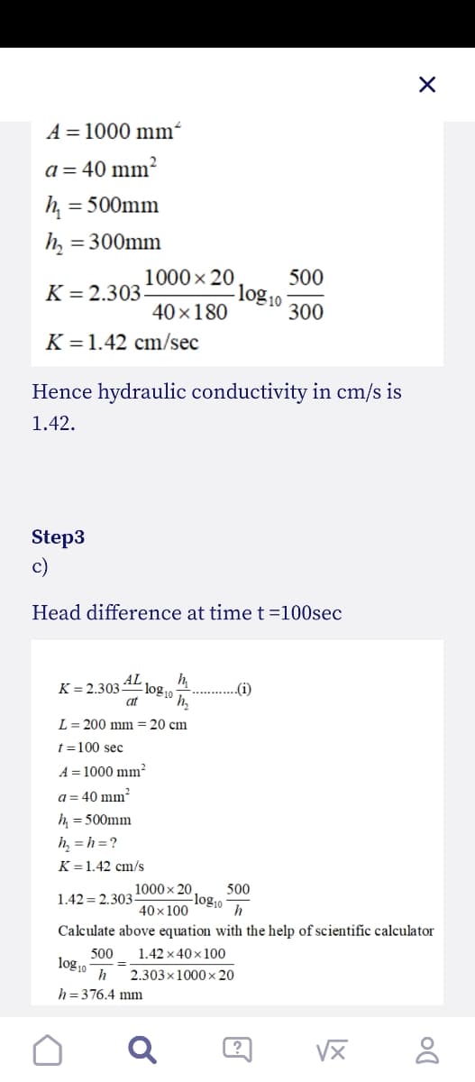 A = 1000 mm²
a = 40 mm?
= 500mm
= 300mm
1000x 20
500
log 10
K = 2.303
40×180
300
K = 1.42 cm/sec
Hence hydraulic conductivity in cm/s is
1.42.
Step3
c)
Head difference at time t =100sec
AL
K = 2.303-
at
„(i)
h.
L = 200 mm = 20 cm
t =100 sec
A = 1000 mm²
a = 40 mm
h = 500mm
h, = h =?
K = 1.42 cm/s
1000x 20
500
-log10
40 x 100
1.42 = 2.303
h
Calculate above equation with the help of scientific calculator
1.42 x 40x 100
500
log10
%3D
2.303x1000x20
h = 376.4 mm
?
VX
