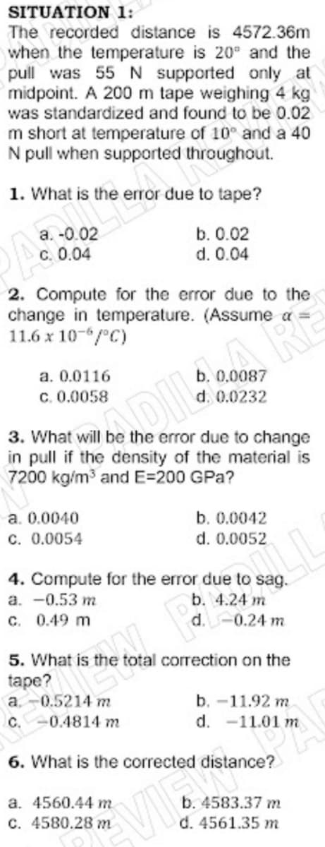 SITUATION 1:
The recorded distance is 4572.36m
when the temperature is 20° and the
pull was 55 N supported only at
midpoint. A 200 m tape weighing 4 kg
was standardized and found to be 0.02
m short at temperature of 10° and a 40
N pull when supported throughout.
1. What is the error due to tape?
a. -0.02
b. 0.02
c. 0.04
d. 0.04
2. Compute for the error due to the
change in temperature. (Assume a
11.6 x 10-/°C)
a. 0.0116
0.0087
c. 0.0058
0.0232
3. What will be the error due to change
in pull if the density of the material is
7200 kg/m and E=200 GPa?
a. 0.0040
b. 0.0042
c. 0.0054
d. 0.0052
4. Compute for the error due
a. -0.53 m
C. 0.49 m
sag.
b. 4.24 m
d.-0.24 m
5. What is
tape?
a. -0.5214 m
C.0.4814 m
total correction on the
b. -11.92 m
d. -11.01 m
6. What is the corrected distance?
a. 4560.44 m
C. 4580.28 m
b. 4583.37 m
d. 4561.35 m
VIE
