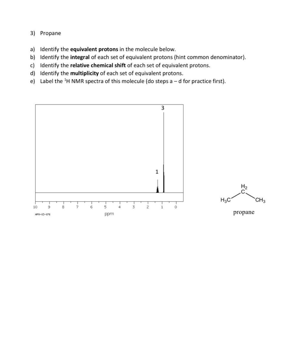 3) Propane
a) Identify the equivalent protons in the molecule below.
b) Identify the integral of each set of equivalent protons (hint common denominator).
c) Identify the relative chemical shift of each set of equivalent protons.
d) Identify the multiplicity of each set of equivalent protons.
e) Label the ¹H NMR spectra of this molecule (do steps ad for practice first).
10
T
9
HPM-03-076
T
8
T
7
T
6
T
5
ppm
4
3
2
1
3
1
0
H3C
H₂
propane
CH3