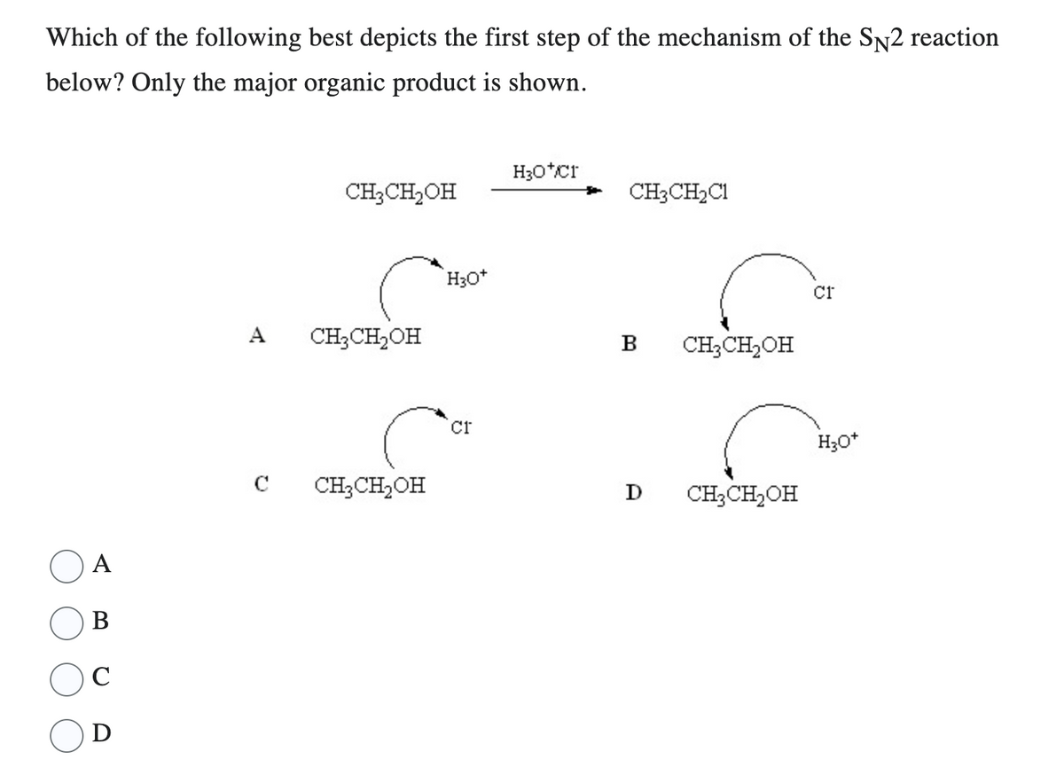 Which of the following best depicts the first step of the mechanism of the SN2 reaction
below? Only the major organic product is shown.
A
B
C
D
A
CH₂CH₂OH
CH₂CH₂OH
C CH₂CH₂OH
H3O+
Cr
H3O*Cr
CH3CH₂C1
B CH3CH₂OH
D CH₂CH₂OH
Cr
H3O+