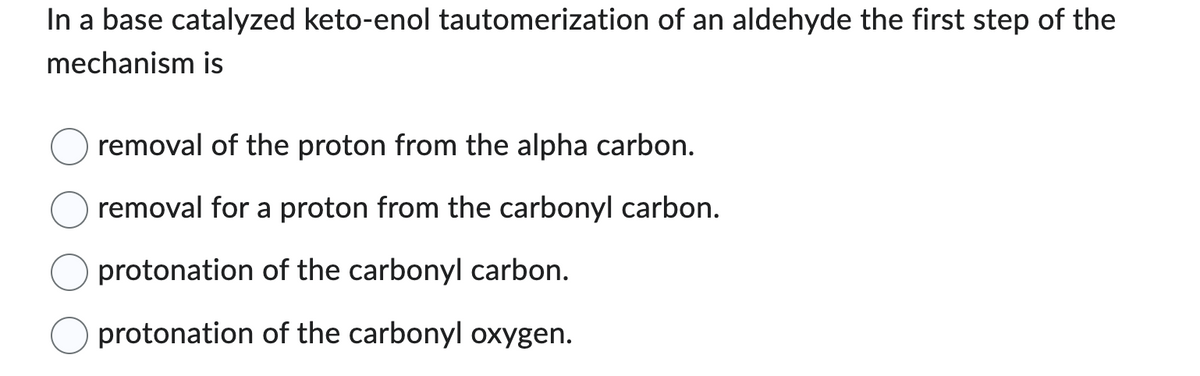 In a base catalyzed keto-enol tautomerization of an aldehyde the first step of the
mechanism is
removal of the proton from the alpha carbon.
removal for a proton from the carbonyl carbon.
protonation of the carbonyl carbon.
protonation of the carbonyl oxygen.