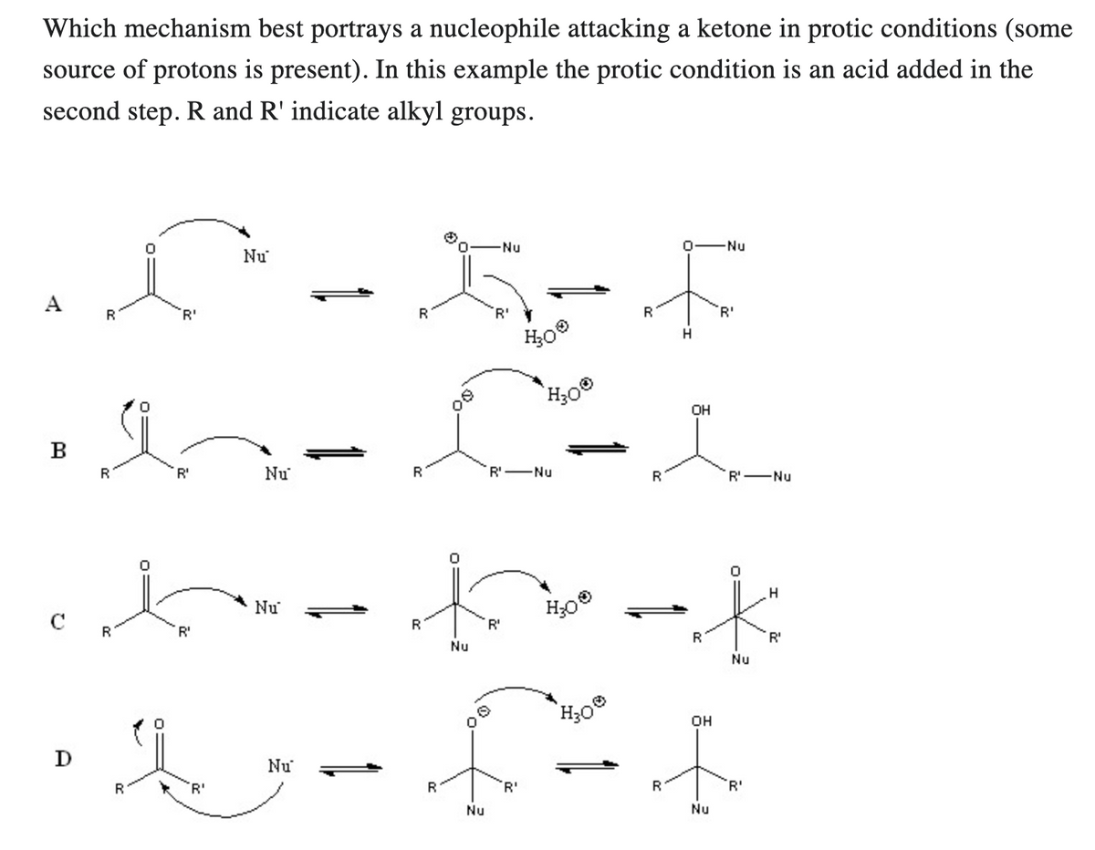 Which mechanism best portrays a nucleophile attacking a ketone in protic conditions (some
source of protons is present). In this example the protic condition is an acid added in the
second step. R and R' indicate alkyl groups.
A
B
D
D-X-F
R
R
R
'R'
R
'R'
'R'
Nu
M-C-
Nu
1
R
'R'
Nu
-Nu
R
Nu
'R'
H₂0
H300
R¹ - Nu
t-to-k
R
'R'
Nu
H₂0
R
f
R
'R'
Nu
H30
H
R
OH
-Nu
R
'R'
'R' - Nu
Nu
OH
t
R
Nu
'R'
H
R'