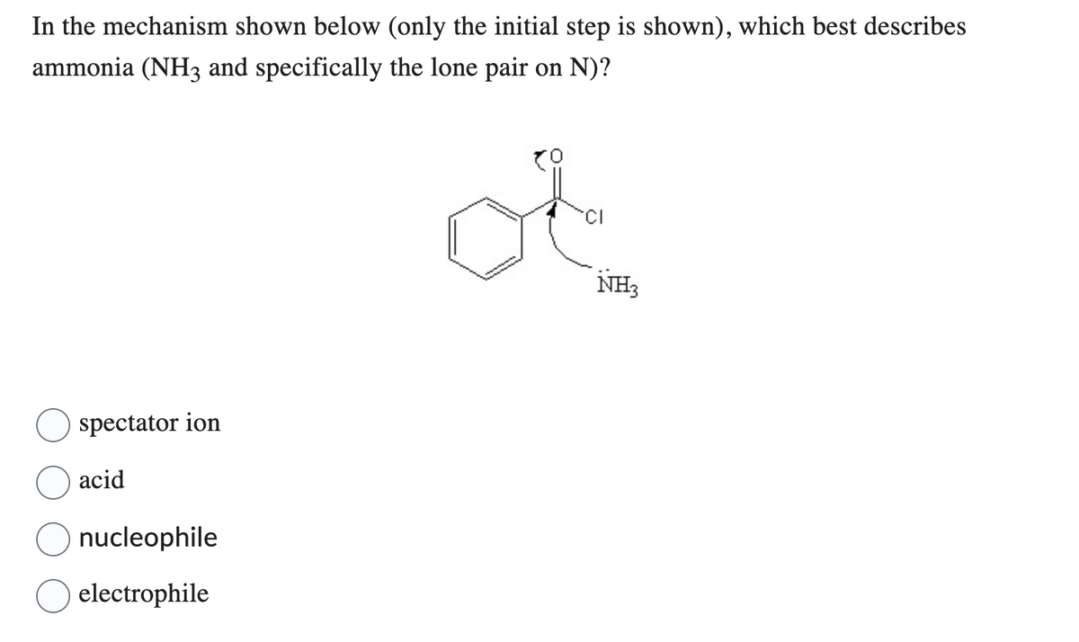 In the mechanism shown below (only the initial step is shown), which best describes
ammonia (NH3 and specifically the lone pair on N)?
spectator ion
acid
nucleophile
electrophile
of
CI
NH3