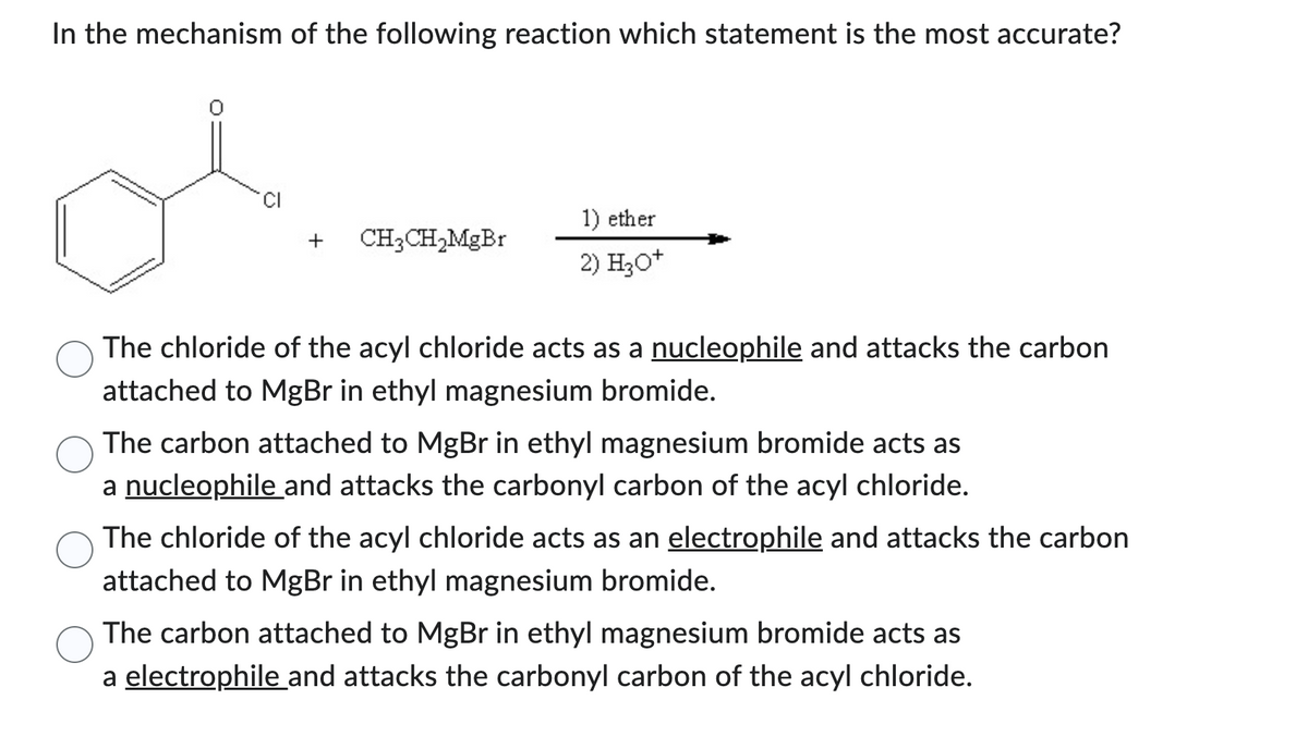 In the mechanism of the following reaction which statement is the most accurate?
CI
+
CH3CH₂MgBr
1) ether
2) H3O+
The chloride of the acyl chloride acts as a nucleophile and attacks the carbon
attached to MgBr in ethyl magnesium bromide.
The carbon attached to MgBr in ethyl magnesium bromide acts as
a nucleophile and attacks the carbonyl carbon of the acyl chloride.
The chloride of the acyl chloride acts as an electrophile and attacks the carbon
attached to MgBr in ethyl magnesium bromide.
The carbon attached to MgBr in ethyl magnesium bromide acts as
a electrophile and attacks the carbonyl carbon of the acyl chloride.