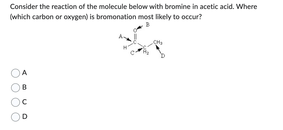 Consider the reaction of the molecule below with bromine in acetic acid. Where
(which carbon or oxygen) is bromonation most likely to occur?
B
A
B
C
D
H₂
CH3