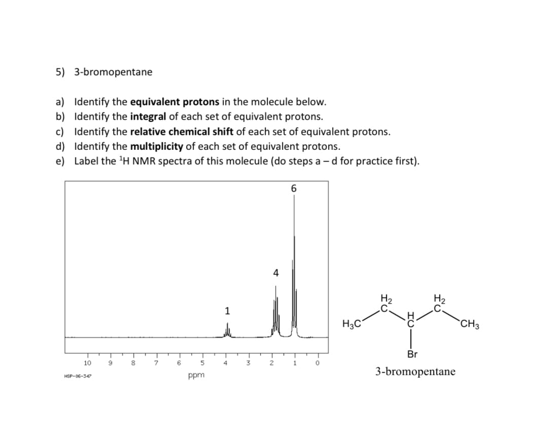 5) 3-bromopentane
a) Identify the equivalent protons in the molecule below.
b) Identify the integral of each set of equivalent protons.
c) Identify the relative chemical shift of each set of equivalent protons.
d) Identify the multiplicity of each set of equivalent protons.
e) Label the ¹H NMR spectra of this molecule (do steps ad for practice first).
10
HSP-06-347
9
8
7
6
5
ppm
4
3
4
2
6
1
0
معهد
H3C
Br
3-bromopentane
CH3