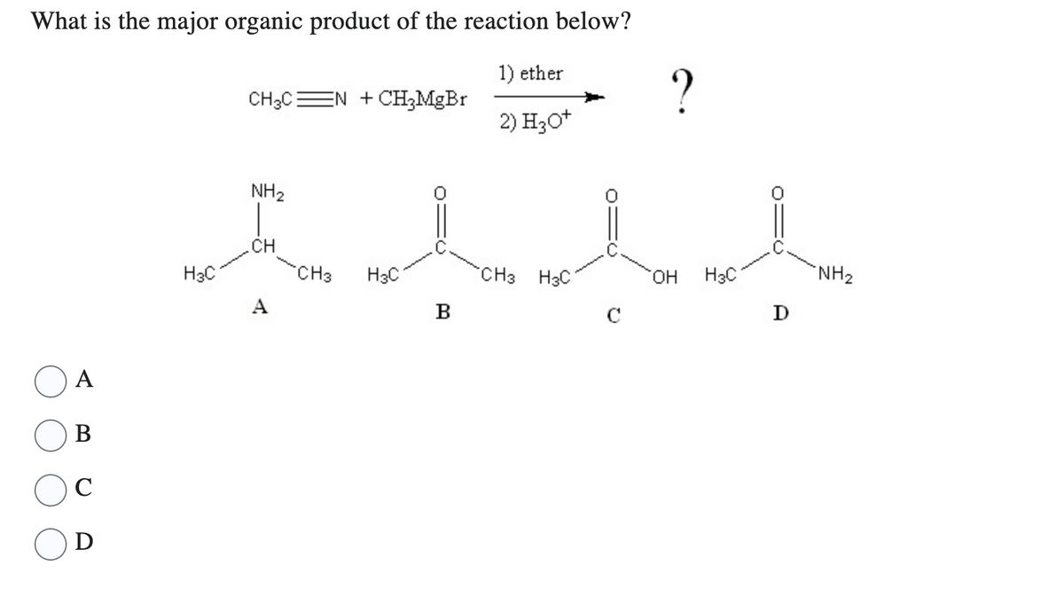 What is the major organic product of the reaction below?
1) ether
2) H₂O+
A
B
C
D
H3C
CH3C N + CH3MgBr
NH₂
o
CH
A
CH3
H3C
B
CH3 H3C
с
?
OH H3C
D
NH₂