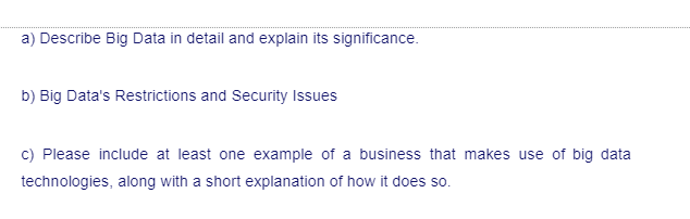 a) Describe Big Data in detail and explain its significance.
b) Big Data's Restrictions and Security Issues
c) Please include at least one example of a business that makes use of big data
technologies, along with a short explanation of how it does so.