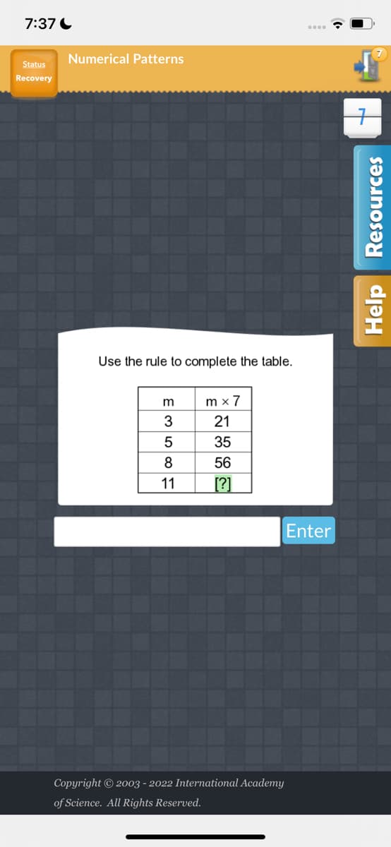 7:37
Status
Recovery
Numerical Patterns
Use the rule to complete the table.
mx7
21
35
56
11 [?]
E358F
Copyright © 2003 - 2022 International Academy
of Science. All Rights Reserved.
Enter
Help Resources