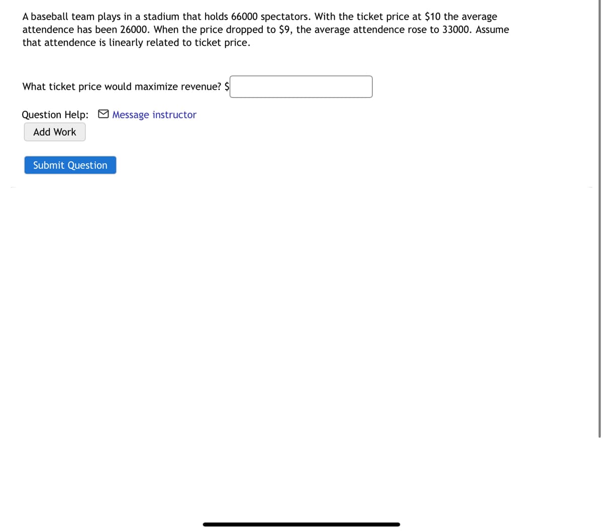 A baseball team plays in a stadium that holds 66000 spectators. With the ticket price at $10 the average
attendence has been 26000. When the price dropped to $9, the average attendence rose to 33000. Assume
that attendence is linearly related to ticket price.
What ticket price would maximize revenue? $
Question Help: M Message instructor
Add Work
Submit Question
