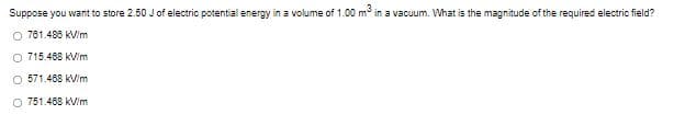 Suppose you want to store 2.50 J of electric potential energy in a volume of 1.00 m in a vacuum. What is the magnitude of the required electric field?
O 701.488 kV/m
O 715.468 kVim
O 571.468 KVim
O 751.468 kVim
