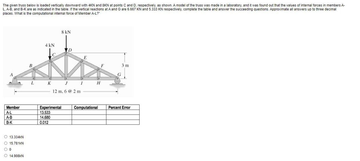 The given truss below is loaded vertically downward with 4KN and 8KN at points C and D, respectively, as shown. A model of the truss was made in a laboratory, and it was found out that the values of internal forces in members A-
L, A-B, and B-K are as indicated in the table. If the vertical reactions at A and G are 6.667 KN and 5.333 KN respectively, complete the table and answer the succeeding questions. Approximate all answers up to three decimal
places. What is the computational internal force of Member A-L?"
8 kN
4 kN
F
3 m
L.
K J I
H
12 m, 6 @ 2 m
Member
Experimental
13.533
Computational
Percent Error
A-L
A-B
14.680
B-K
0.012
O 13.334KN
O 15.781KN
O 14.908KN
