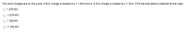 Two point charges are on the y axis. A 5uC charge is located at y = 1.5cm and a -2.5uC charge is located at y = -2cm. Find the total electric potential at the origin.
O 1.875 MV
O -1.875 MV
O 1.785 MV
O -1.785 MV
