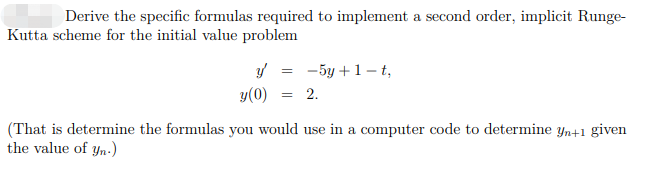 Derive the specific formulas required to implement a second order, implicit Runge-
Kutta scheme for the initial value problem
y'
=
- 5y + 1-t,
y (0) = 2.
(That is determine the formulas you would use in a computer code to determine yn+1 given
the value of yn.)