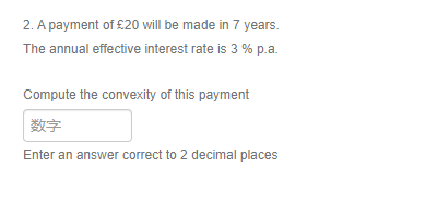 2. A payment of £20 will be made in 7 years.
The annual effective interest rate is 3 % p.a.
Compute the convexity of this payment
数字
Enter an answer correct to 2 decimal places
