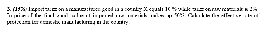 3. (15%) Import tariff on a manufactured good in a country X equals 10 % while tariff on raw materials is 2%.
In price of the final good, value of imported raw materials makes up 50%. Calculate the effective rate of
protection for domestic manufacturing in the country.