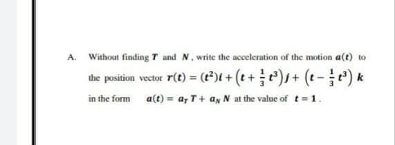 A. Without finding T and N. write the acceleration of the motion a(t) to
the position vector r(t) = (t*)t + (t+ )s+ (t-) k
in the form a(t) = a, T+ ax N at the value of t 1.
%3!
