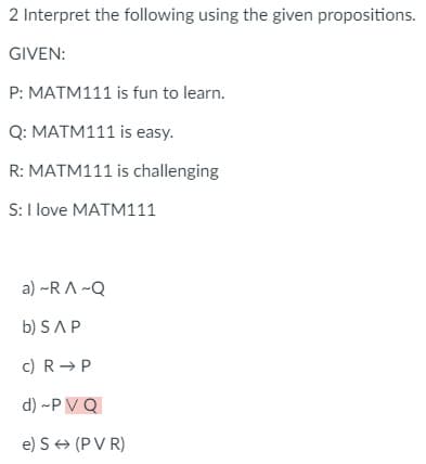 2 Interpret the following using the given propositions.
GIVEN:
P: MATM111 is fun to learn.
Q: MATM111 is easy.
R: MATM111 is challenging
S: I love MATM111
a) ~RA~Q
b) SAP
c) R → P
d) ~PV Q
e) S → (PVR)