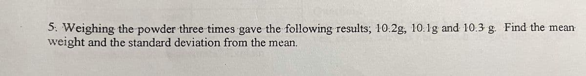 5. Weighing the powder three times gave the following results; 10.2g, 10.1g and 10.3 g. Find the mean-
weight and the standard deviation from the mean.