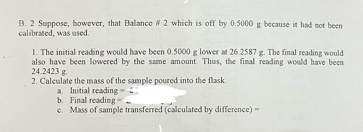 B. 2 Suppose, however, that Balance # 2 which is off by 0.5000 g because it had not been
calibrated, was used.
1. The initial reading would have been 0.5000 g lower at 26.2587 g. The final reading would
also have been lowered by the same amount. Thus, the final reading would have been
24.2423 g.
2. Calculate the mass of the sample poured into the flask.
a. Initial reading
b.
Final reading =
c. Mass of sample transferred (calculated by difference) =