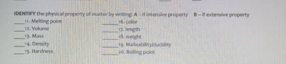 IDENTIFY the physical property of matter by writing: A-if intensive property B-if extensive property
11. Melting point
16. Color
12. Volume
13. Mass
14. Density
15. Hardness
7. length
18. weight
19. Malleability/ductility
20. Boiling point