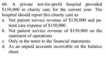 66. A private not-for-profit hospital provided
$150,000 in charity care for the current year. The
hospital should report this charity care as
a. Net patient service revenue of S150,000 and pa-
tient care expense of $150,000.
b. Net patient service revenue of $150,000 on the
statement of operations.
c. Only in the notes to the financial statements.
d. As an unpaid accounts receivable on the balance
sheet.
