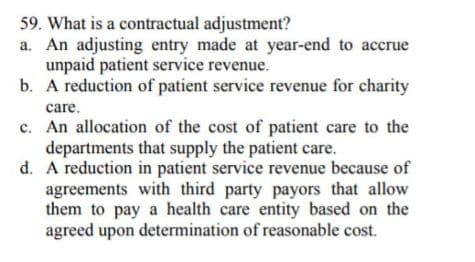 59. What is a contractual adjustment?
a. An adjusting entry made at year-end to accrue
unpaid patient service revenue.
b. A reduction of patient service revenue for charity
care.
c. An allocation of the cost of patient care to the
departments that supply the patient care.
d. A reduction in patient service revenue because of
agreements with third party payors that allow
them to pay a health care entity based on the
agreed upon determination of reasonable cost.
