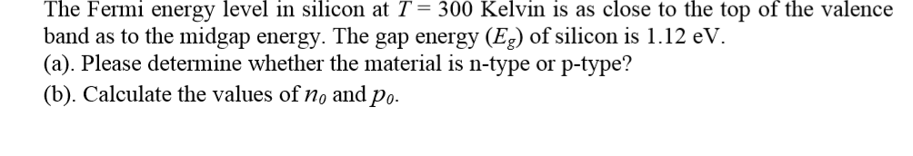 The Fermi energy level in silicon at T = 300 Kelvin is as close to the top of the valence
band as to the midgap energy. The gap energy (Eg) of silicon is 1.12 eV.
(a). Please determine whether the material is n-type or p-type?
(b). Calculate the values of no and po.