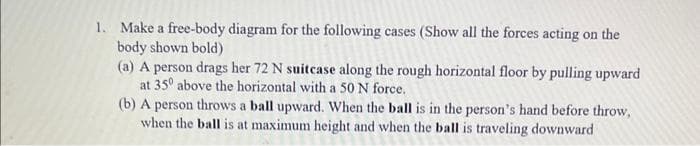 1. Make a free-body diagram for the following cases (Show all the forces acting on the
body shown bold)
(a) A person drags her 72 N suitcase along the rough horizontal floor by pulling upward
at 35° above the horizontal with a 50 N force.
(b) A person throws a ball upward. When the ball is in the person's hand before throw,
when the ball is at maximum height and when the ball is traveling downward