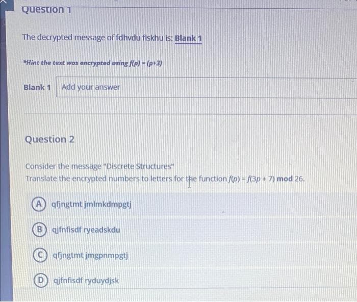 Question T
The decrypted message of fdhvdu fiskhu is: Blank 1
*Hint the text was encrypted using f(p) - (p+3)
Blank 1
Add your answer
Question 2
Consider the message "Discrete Structures"
Translate the encrypted numbers to letters for the function f(p) = (3p + 7) mod 26.
A qfjngtmt jmlmkdmpgtj
B ajfnfisdf ryeadskdu
qfingtmt jmgpnmpgtj
qjfnfisdf ryduydjsk
