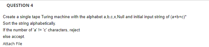 QUESTION 4
Create a single tape Turing machine with the alphabet a,b.c,x,Null and initial input string of (a+b+c)*
Sort the string alphabetically.
If the number of 'a' != 'c' characters, reject
else accept.
Attach File
