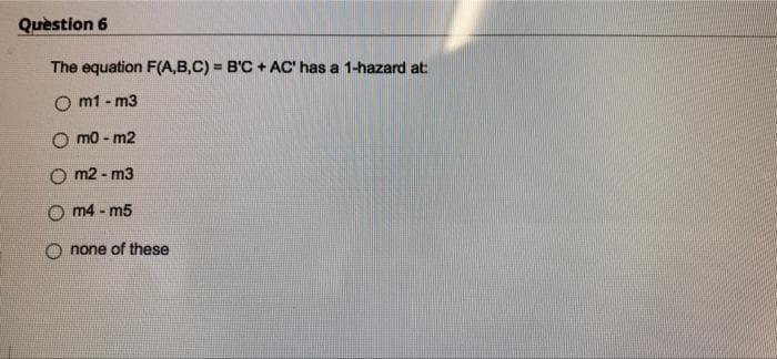 Quèstion 6
The equation F(A,B,C) = B'C + AC' has a 1-hazard at:
%3!
O m1 - m3
O mo - m2
O m2 - m3
m4 - m5
O none of these
