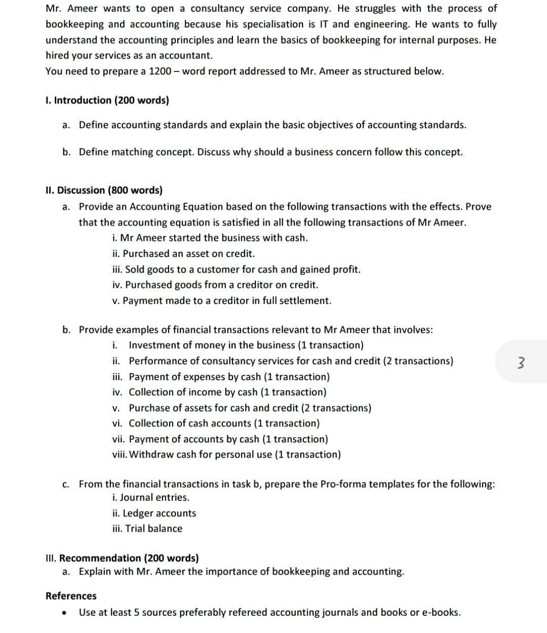 Mr. Ameer wants to open a consultancy service company. He struggles with the process of
bookkeeping and accounting because his specialisation is IT and engineering. He wants to fully
understand the accounting principles and learn the basics of bookkeeping for internal purposes. He
hired your services as an accountant.
You need to prepare a 1200 – word report addressed to Mr. Ameer as structured below.
I. Introduction (200 words)
a. Define accounting standards and explain the basic objectives of accounting standards.
b. Define matching concept. Discuss why should a business concern follow this concept.
II. Discussion (800 words)
a. Provide an Accounting Equation based on the following transactions with the effects. Prove
that the accounting equation is satisfied in all the following transactions of Mr Ameer.
i. Mr Ameer started the business with cash.
ii. Purchased an asset on credit.
iii. Sold goods to a customer for cash and gained profit.
iv. Purchased goods from a creditor on credit.
v. Payment made to a creditor in full settlement.
b. Provide examples of financial transactions relevant to Mr Ameer that involves:
i. Investment of money in the business (1 transaction)
ii. Performance of consultancy services for cash and credit (2 transactions)
iii. Payment of expenses by cash (1 transaction)
iv. Collection of income by cash (1 transaction)
v. Purchase of assets for cash and credit (2 transactions)
vi. Collection of cash accounts (1 transaction)
vii. Payment of accounts by cash (1 transaction)
viii. Withdraw cash for personal use (1 transaction)
c. From the financial transactions in task b, prepare the Pro-forma templates for the following:
i. Journal entries.
ii. Ledger accounts
iii. Trial balance
III. Recommendation (200 words)
a. Explain with Mr. Ameer the importance of bookkeeping and accounting.
References
Use at least 5 sources preferably refereed accounting journals and books or e-books.
