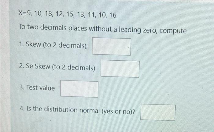 X-9, 10, 18, 12, 15, 13, 11, 10, 16
To two decimals places without a leading zero, compute
1. Skew (to 2 decimals)
2. Se Skew (to 2 decimals)
3. Test value
4. Is the distribution normal (yes or no)?
