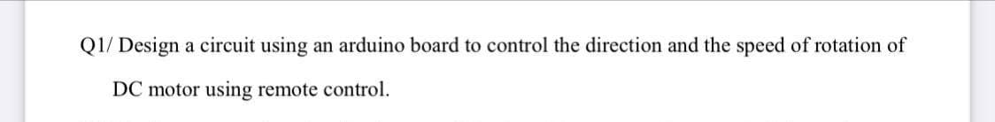 Q1/ Design a circuit using an arduino board to control the direction and the speed of rotation of
DC motor using remote control.
