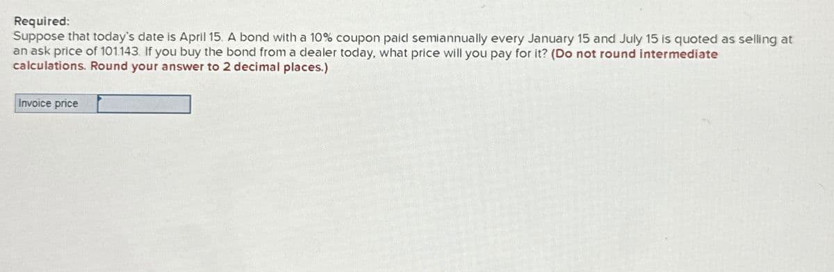 Required:
Suppose that today's date is April 15. A bond with a 10% coupon paid semiannually every January 15 and July 15 is quoted as selling at
an ask price of 101.143. If you buy the bond from a dealer today, what price will you pay for it? (Do not round intermediate
calculations. Round your answer to 2 decimal places.)
Invoice price