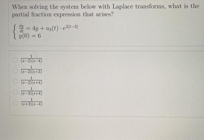 When solving the system below with Laplace transforms, what is the
partial fraction expression that arises?
S = 4y + u3(t) - e2(t–3)
ly(0) = 6
%3D
%3D
-2)(s-4)
O T-2)(s+3)
(s+2)0
