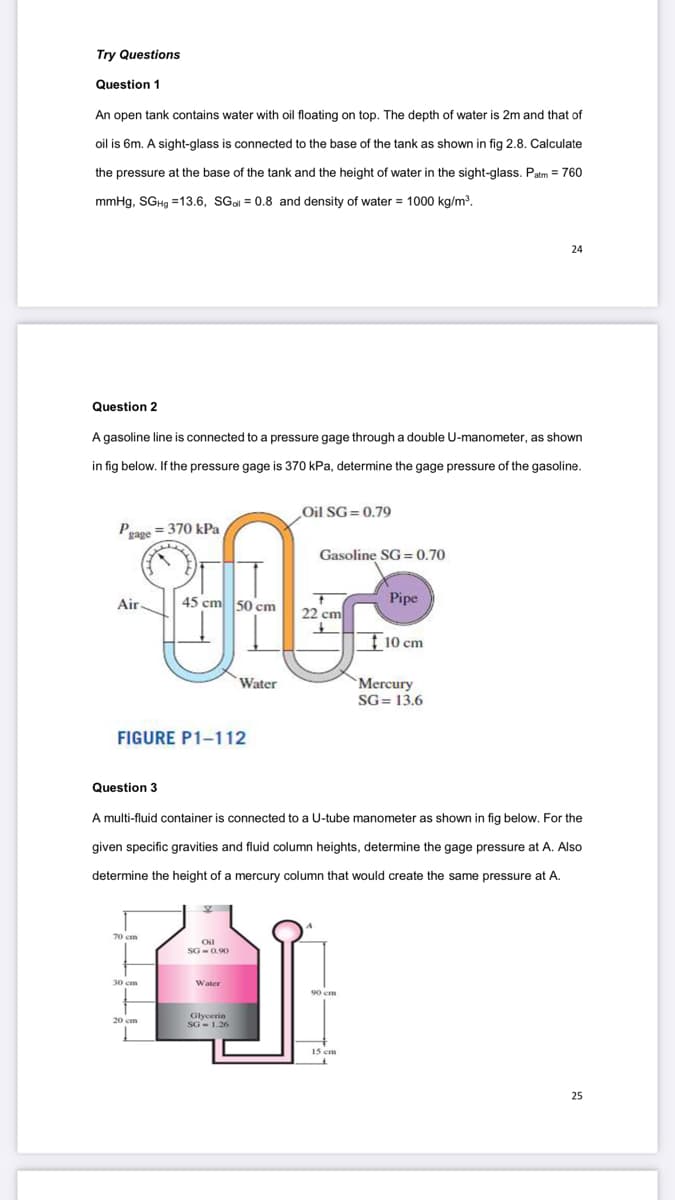 Try Questions
Question 1
An open tank contains water with oil floating on top. The depth of water is 2m and that of
oil is 6m. A sight-glass is connected to the base of the tank as shown in fig 2.8. Calculate
the pressure at the base of the tank and the height of water in the sight-glass. Patm = 760
mmHg, SGH9 =13.6, SGal = 0.8 and density of water = 1000 kg/m³.
24
Question 2
A gasoline line is connected to a pressure gage through a double U-manometer, as shown
in fig below. If the pressure gage is 370 kPa, determine the gage pressure of the gasoline.
Oil SG= 0.79
Prage = 370 kPa
Gasoline SG= 0.70
Air
45 cm
Pipe
22 cm
Ţ10 cm
Water
`Mercury
SG= 13.6
FIGURE P1-112
Question 3
A multi-fluid container is connected to a U-tube manometer as shown in fig below. For the
given specific gravities and fluid column heights, determine the gage pressure at A. Also
determine the height of a mercury column that would create the same pressure at A.
70 cm
Oil
SG -0 90
30 cm
Water
Glycerin
20 cm
SG - 1.26
15 cm
25
