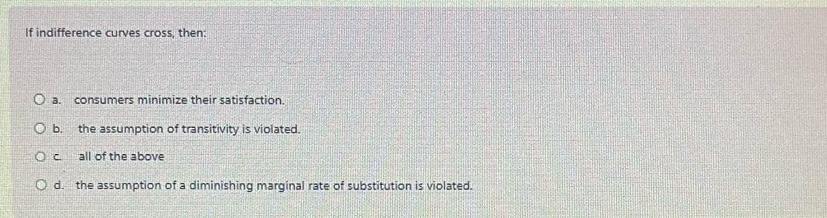 If indifference curves cross, then:
Oa. consumers minimize their satisfaction.
the assumption of transitivity is violated.
b.
Oc
all of the above
Od. the assumption of a diminishing marginal rate of substitution is violated.