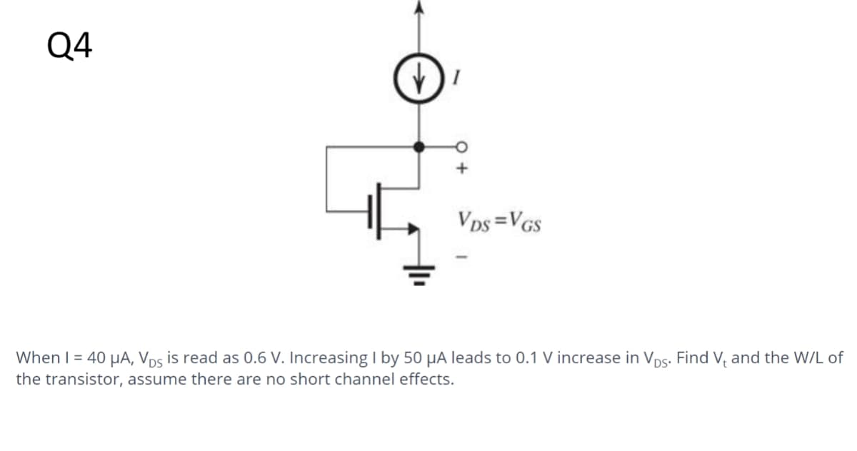 Q4
VDS=VGS
When I = 40 μA, VDs is read as 0.6 V. Increasing I by 50 μA leads to 0.1 V increase in VDs. Find Vand the W/L of
the transistor, assume there are no short channel effects.