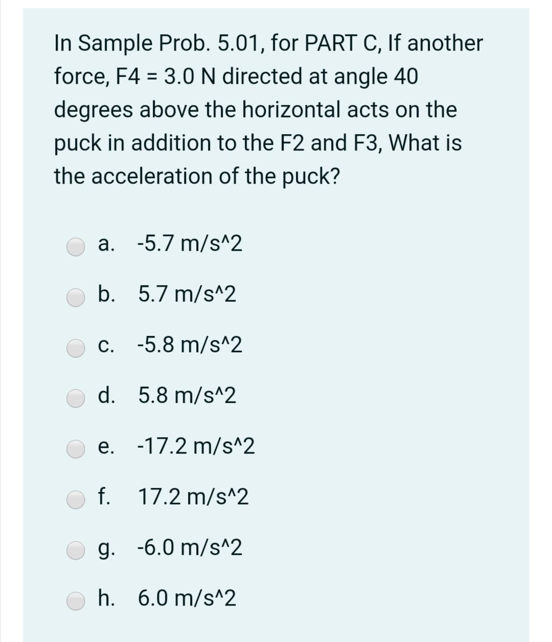 In Sample Prob. 5.01, for PART C, If another
force, F4 = 3.0 N directed at angle 40
%3D
degrees above the horizontal acts on the
puck in addition to the F2 and F3, What is
the acceleration of the puck?
a. -5.7 m/s^2
b. 5.7 m/s^2
c. -5.8 m/s^2
d. 5.8 m/s^2
e. -17.2 m/s^2
f.
17.2 m/s^2
g. -6.0 m/s^2
h. 6.0 m/s^2
