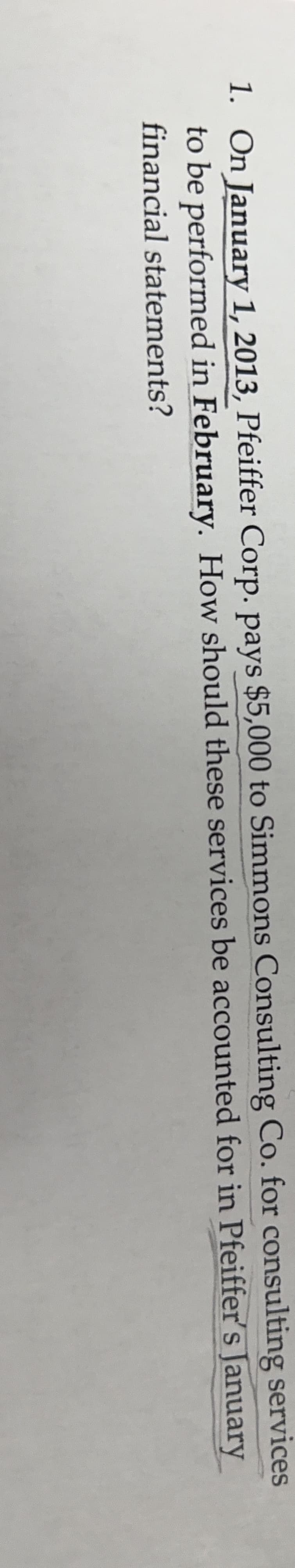 1. On January 1, 2013, Pfeiffer Corp. pays $5,000 to Simmons Consulting Co. for consulting services
to be performed in February. How should these services be accounted for in Pfeiffer's January
financial statements?