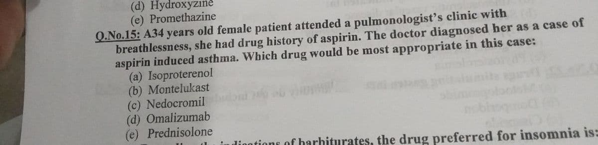 (d) Hydroxyzıne
(e) Promethazine
Q.No.15: A34 years old female patient attended a pulmonologist's clinic with
breathlessness, she had drug history of aspirin. The doctor diagnosed her as a case of
aspirin induced asthma. Which drug would be most appropriate in this case:
(a) Isoproterenol
(b) Montelukast
(c) Nedocromil
(d) Omalizumab
(e) Prednisolone
diootions of barbiturates, the drug preferred for insomnia is:
