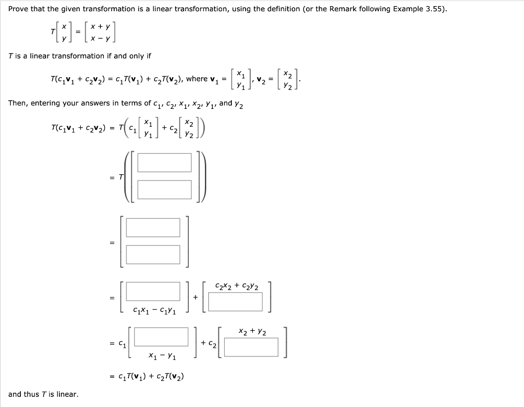 Prove that the given transformation is a linear transformation, using the definition (or the Remark following Example 3.55).
Tis a linear transformation if and only if
T(c,v, + czv2) = c,T(v,) + c,T(v,), where v, =
v, =
Then, entering your answers in terms of c,, C2, X1, X2, Y,, and y,
T(c,v, + c2v2) =
+ Ca
Y2
C,
=
C2X2 + C2Y2
CX1 - C1Y1
X2 + Y2
= C1
+ C2
X1 - Y1
= cT(v,) + c2T(v2)
and thus Tis linear.
