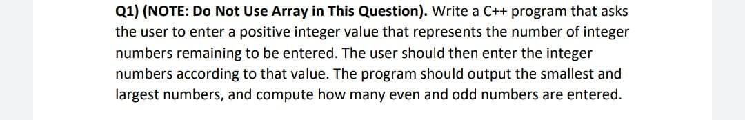 Q1) (NOTE: Do Not Use Array in This Question). Write a C++ program that asks
the user to enter a positive integer value that represents the number of integer
numbers remaining to be entered. The user should then enter the integer
numbers according to that value. The program should output the smallest and
largest numbers, and compute how many even and odd numbers are entered.
