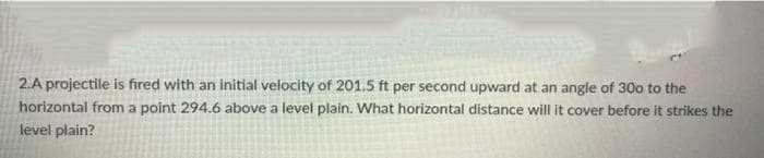 2.A projectile is fired with an initial velocity of 201.5 ft per second upward at an angle of 30o to the
horizontal from a point 294.6 above a level plain. What horizontal distance will it cover before it strikes the
level plain?
