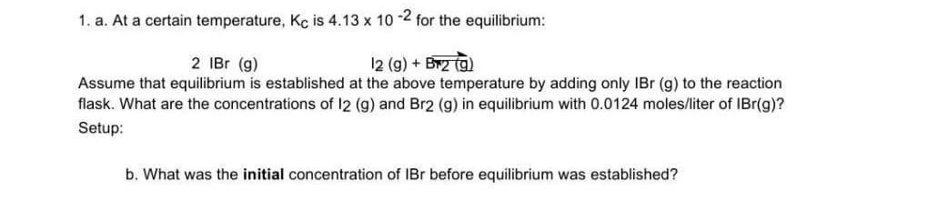 1. a. At a certain temperature, Kc is 4.13 x 10 -2 for the equilibrium:
12 (g) + Br2 (g)
Assume that equilibrium is established at the above temperature by adding only IBr (g) to the reaction
flask. What are the concentrations of 12 (g) and Br2 (g) in equilibrium with 0.0124 moles/liter of IBr(g)?
2 IBr (g)
Setup:
b. What was the initial concentration of IBr before equilibrium was established?
