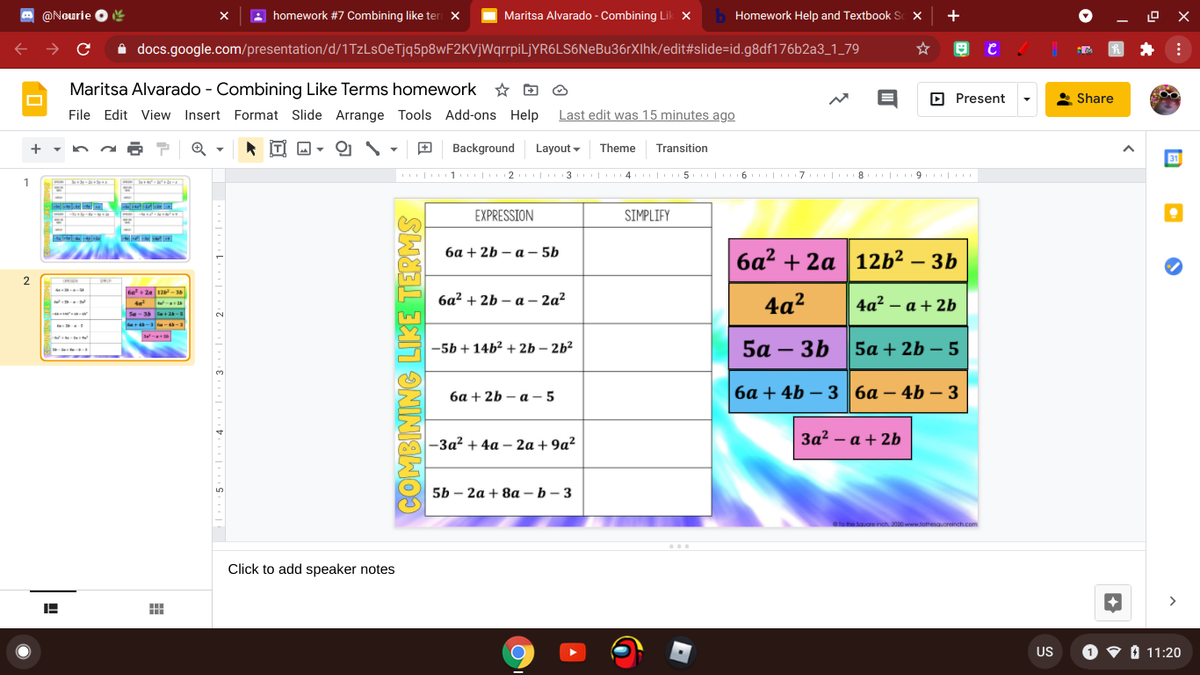 O @Nourie
O e
homework #7 Combining like ter X
Maritsa Alvarado - Combining Lik X
b Homework Help and Textbook Sc X
+
A docs.google.com/presentation/d/1TzLsOeTjq5p8wF2KVjWqrrpiLjYR6LS6NeBu36rXIhk/edit#slide=id.g8df176b2a3_1_79
Maritsa Alvarado - Combining Like Terms homework
☆ O O
D Present
Share
File Edit View Insert Format Slide Arrange Tools Add-ons Help
Last edit was 15 minutes ago
의 \
Background
Layout -
Theme
Transition
31
II| 1. 2 3 4. | 5 | 6. | 17 | 8 | 9. |
EXPRESSION
SIMPLIFY
ба + 2b — а — 5b
ба? + 2а 12b2 — 3b
-
2
N
6e+ 2a 1-3
ба? + 2b — а - 2а?
4a?
4a? – a + 2b
te
Se-34 le+2-
-5b + 14b² + 2b – 2b²
5а — 3b
5a + 2b – 5
-
ба + 2b — а-5
ба + 4b — 3 | ба — 4b — 3
-
-За? + 4а — 2а + 9a?
За? — а + 2b
5b - 2а + 8a- b — 3
a fo the Square inch. 2020 www.tathesa.oreinch.com
Click to add speaker notes
>
US
O 9 0 11:20
COMBINING LIKE TERMS
