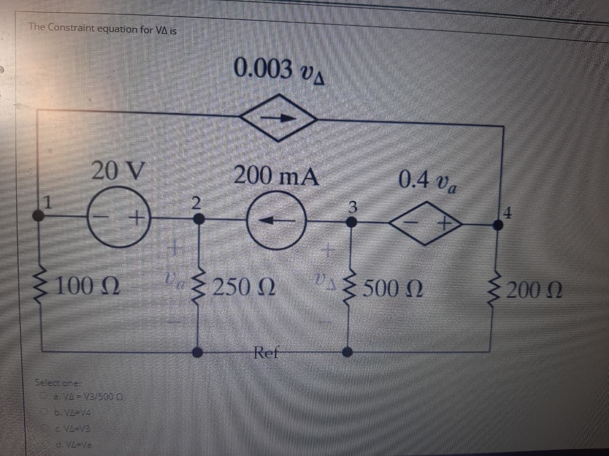 The Constraint equation for VA is
0.003 vA
20 V
200 mA
0.4 va
100 Q
Va 250 2
500 0
200Q
Ref
Select one
Oa VA = V3/500 0
Ob. VA-V4.
c. VA=V3
d. VA=Va
